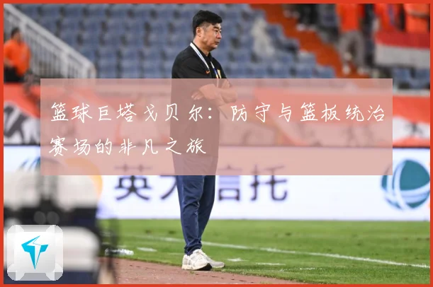 篮球巨塔戈贝尔：防守与篮板统治赛场的非凡之旅