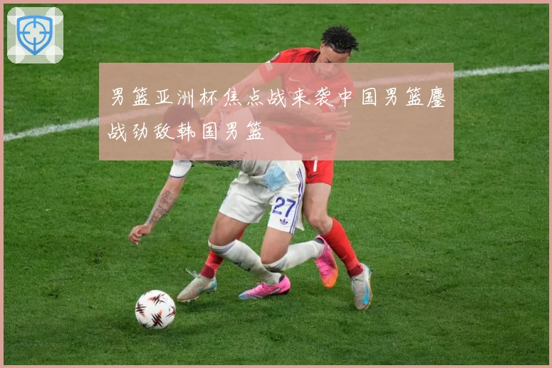 男篮亚洲杯焦点战来袭中国男篮鏖战劲敌韩国男篮