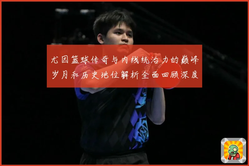 尤因篮球传奇与内线统治力的巅峰岁月和历史地位解析全面回顾深度