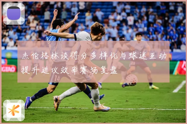 杰伦格林谈得分多样化与球迷互动提升进攻效率赛场复盘