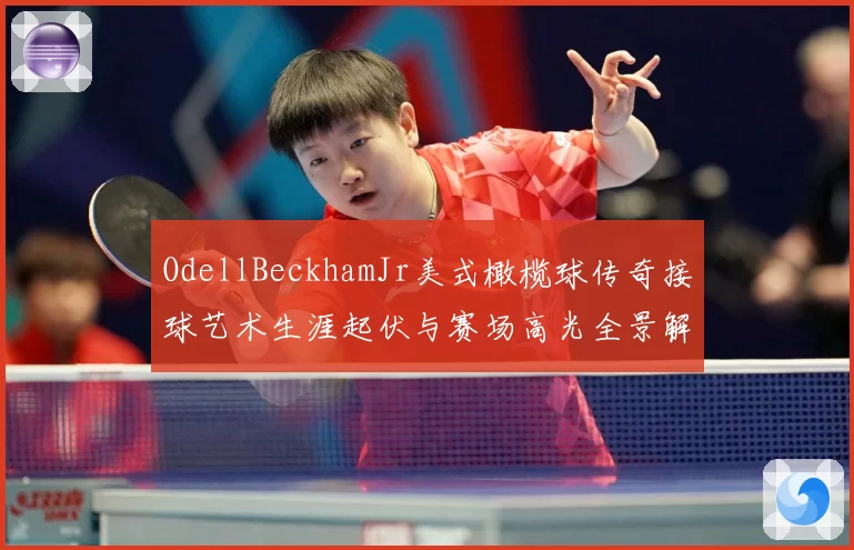OdellBeckhamJr美式橄榄球传奇接球艺术生涯起伏与赛场高光全景解析