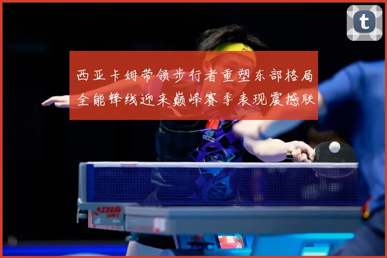 西亚卡姆带领步行者重塑东部格局全能锋线迎来巅峰赛季表现震撼联盟