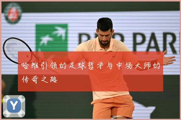 哈维引领的足球哲学与中场大师的传奇之路