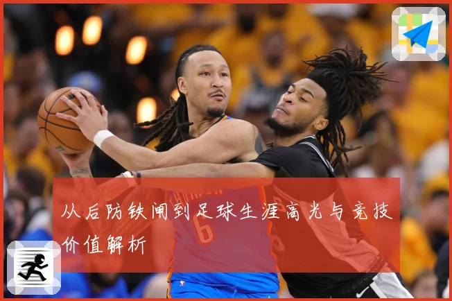 从后防铁闸到足球生涯高光与竞技价值解析