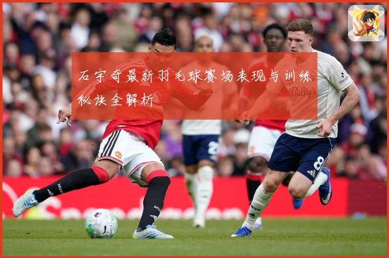 石宇奇最新羽毛球赛场表现与训练秘诀全解析