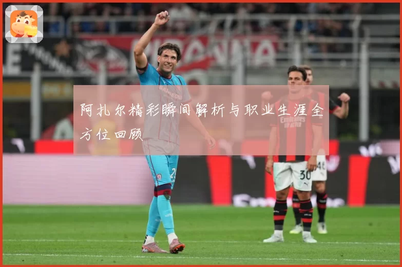 阿扎尔精彩瞬间解析与职业生涯全方位回顾